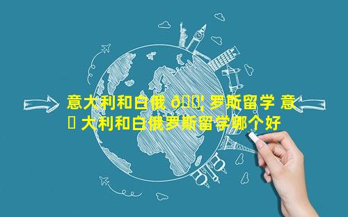 意大利和白俄 🐦 罗斯留学 意 ☘ 大利和白俄罗斯留学哪个好